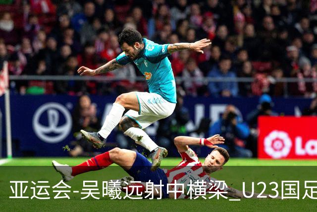亚运会-吴曦远射中横梁 U23国足0-0憾平伊朗暂列次席